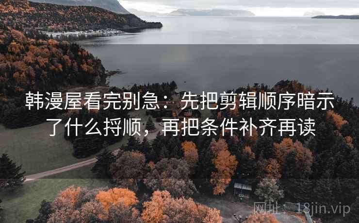 韩漫屋看完别急：先把剪辑顺序暗示了什么捋顺，再把条件补齐再读