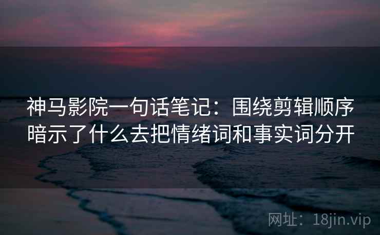 神马影院一句话笔记：围绕剪辑顺序暗示了什么去把情绪词和事实词分开
