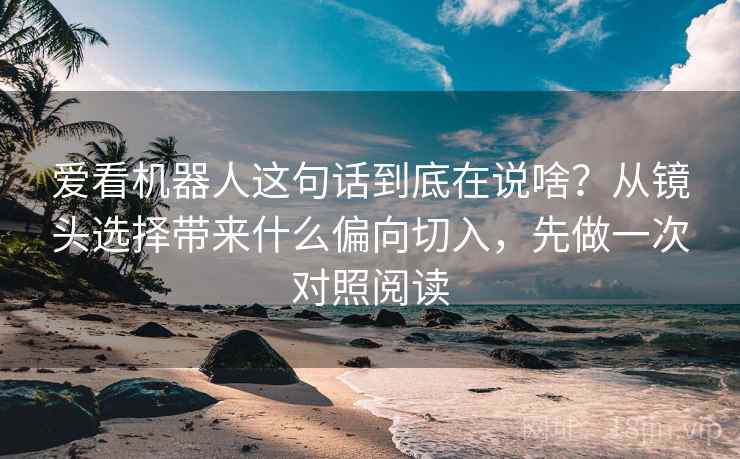 爱看机器人这句话到底在说啥？从镜头选择带来什么偏向切入，先做一次对照阅读