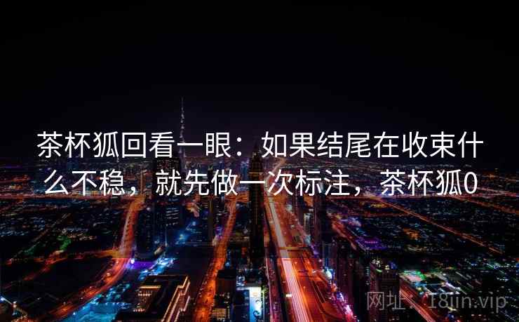 茶杯狐回看一眼：如果结尾在收束什么不稳，就先做一次标注，茶杯狐0