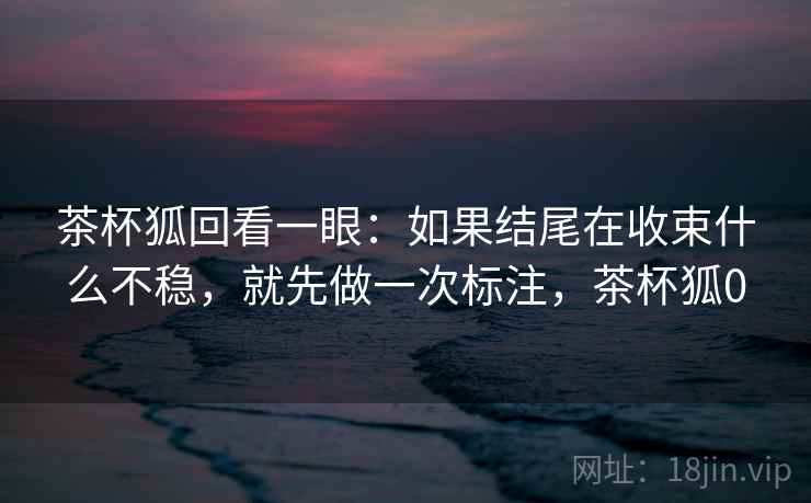 茶杯狐回看一眼：如果结尾在收束什么不稳，就先做一次标注，茶杯狐0