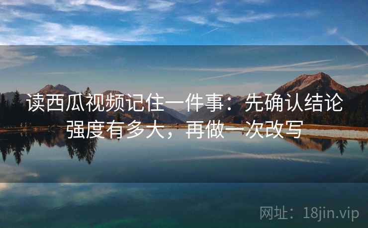 读西瓜视频记住一件事：先确认结论强度有多大，再做一次改写
