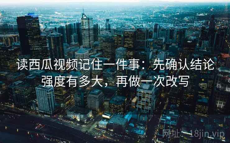 读西瓜视频记住一件事：先确认结论强度有多大，再做一次改写