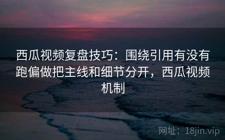 西瓜视频复盘技巧：围绕引用有没有跑偏做把主线和细节分开，西瓜视频机制